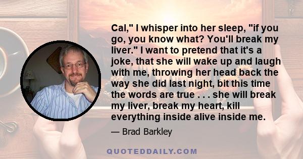 Cal, I whisper into her sleep, if you go, you know what? You'll break my liver. I want to pretend that it's a joke, that she will wake up and laugh with me, throwing her head back the way she did last night, bit this