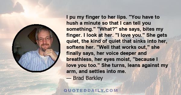 I pu my finger to her lips. You have to hush a minute so that I can tell you something. What? she says, bites my finger. I look at her. I love you. She gets quiet, the kind of quiet that sinks into her, softens her.