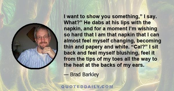 I want to show you something,” I say. What?” He dabs at his lips with the napkin, and for a moment I’m wishing so hard that I am that napkin that I can almost feel myself changing, becoming thin and papery and white.