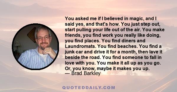 You asked me if I believed in magic, and I said yes, and that's how. You just step out, start pulling your life out of the air. You make friends, you find work you really like doing, you find places. You find diners and 