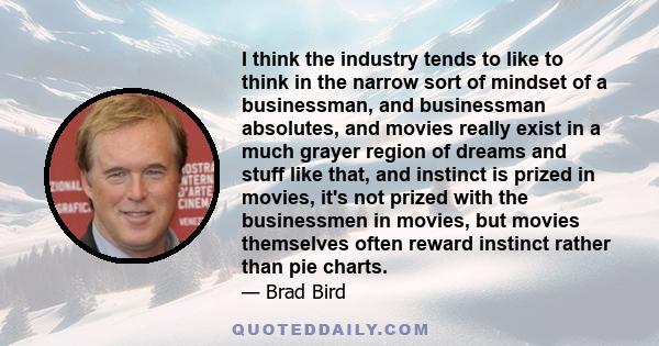 I think the industry tends to like to think in the narrow sort of mindset of a businessman, and businessman absolutes, and movies really exist in a much grayer region of dreams and stuff like that, and instinct is