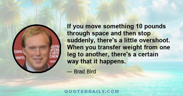 If you move something 10 pounds through space and then stop suddenly, there's a little overshoot. When you transfer weight from one leg to another, there's a certain way that it happens.