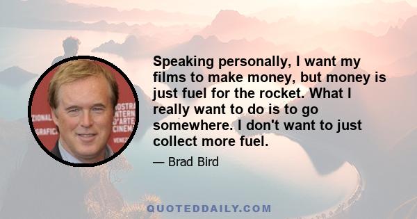 Speaking personally, I want my films to make money, but money is just fuel for the rocket. What I really want to do is to go somewhere. I don't want to just collect more fuel.