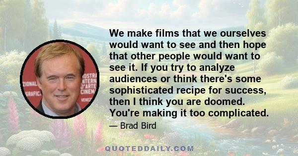 We make films that we ourselves would want to see and then hope that other people would want to see it. If you try to analyze audiences or think there's some sophisticated recipe for success, then I think you are