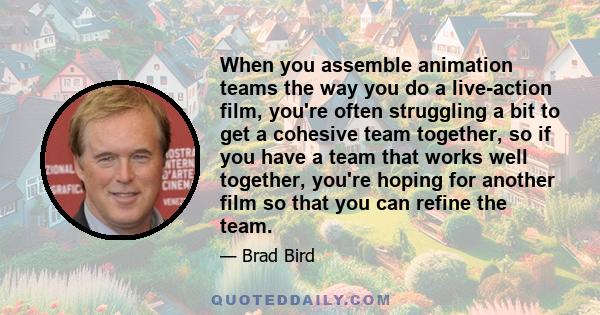 When you assemble animation teams the way you do a live-action film, you're often struggling a bit to get a cohesive team together, so if you have a team that works well together, you're hoping for another film so that