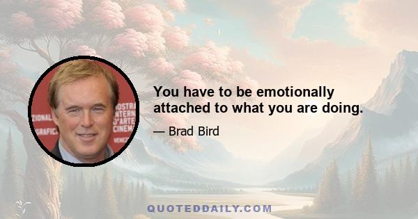 You have to be emotionally attached to what you are doing.