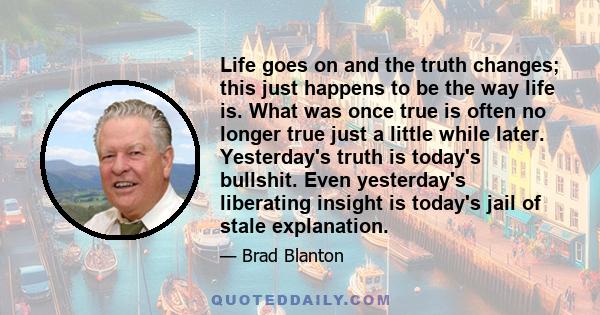 Life goes on and the truth changes; this just happens to be the way life is. What was once true is often no longer true just a little while later. Yesterday's truth is today's bullshit. Even yesterday's liberating