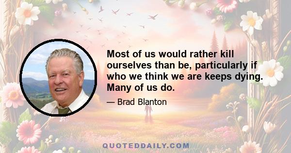 Most of us would rather kill ourselves than be, particularly if who we think we are keeps dying. Many of us do.