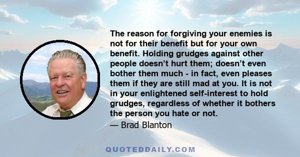 The reason for forgiving your enemies is not for their benefit but for your own benefit. Holding grudges against other people doesn’t hurt them; doesn’t even bother them much - in fact, even pleases them if they are