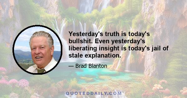 Yesterday's truth is today's bullshit. Even yesterday's liberating insight is today's jail of stale explanation.