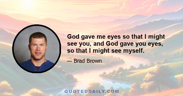 God gave me eyes so that I might see you, and God gave you eyes, so that I might see myself.