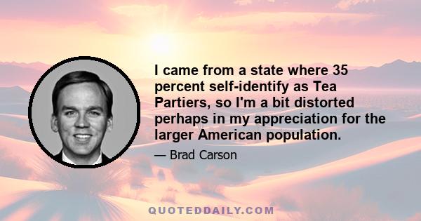 I came from a state where 35 percent self-identify as Tea Partiers, so I'm a bit distorted perhaps in my appreciation for the larger American population.