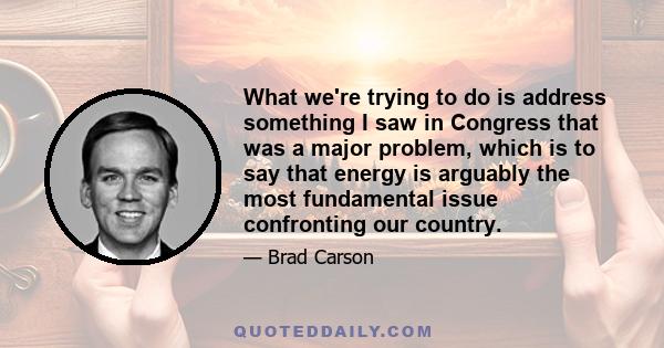 What we're trying to do is address something I saw in Congress that was a major problem, which is to say that energy is arguably the most fundamental issue confronting our country.