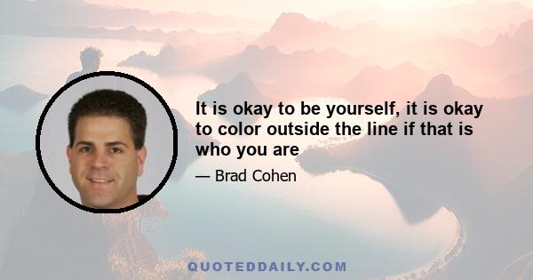 It is okay to be yourself, it is okay to color outside the line if that is who you are