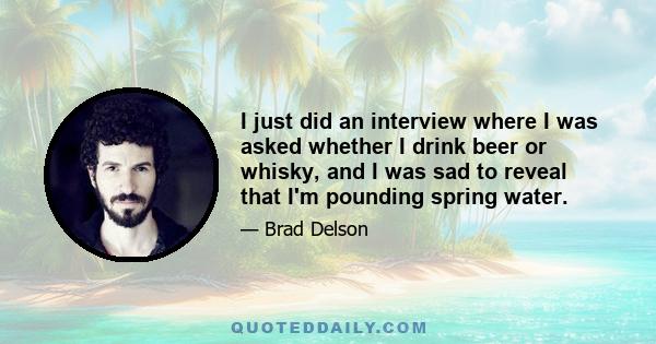 I just did an interview where I was asked whether I drink beer or whisky, and I was sad to reveal that I'm pounding spring water.