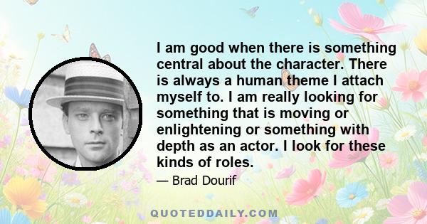 I am good when there is something central about the character. There is always a human theme I attach myself to. I am really looking for something that is moving or enlightening or something with depth as an actor. I