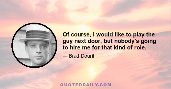 Of course, I would like to play the guy next door, but nobody's going to hire me for that kind of role.