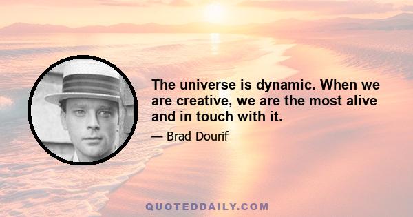 The universe is dynamic. When we are creative, we are the most alive and in touch with it.