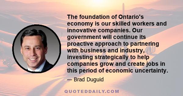 The foundation of Ontario's economy is our skilled workers and innovative companies. Our government will continue its proactive approach to partnering with business and industry, investing strategically to help