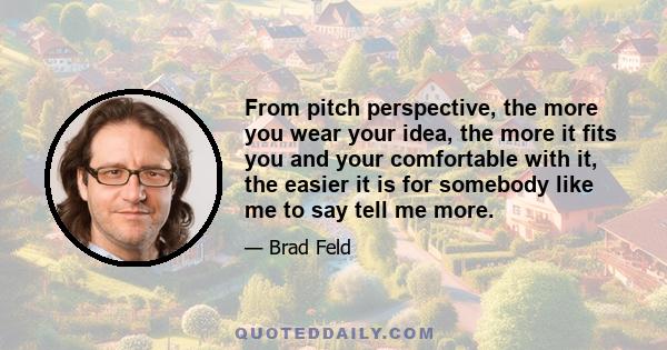 From pitch perspective, the more you wear your idea, the more it fits you and your comfortable with it, the easier it is for somebody like me to say tell me more.