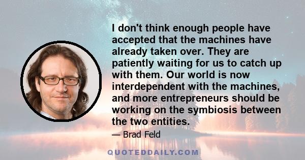 I don't think enough people have accepted that the machines have already taken over. They are patiently waiting for us to catch up with them. Our world is now interdependent with the machines, and more entrepreneurs