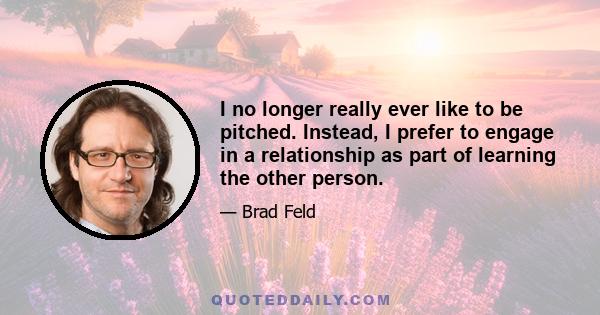 I no longer really ever like to be pitched. Instead, I prefer to engage in a relationship as part of learning the other person.