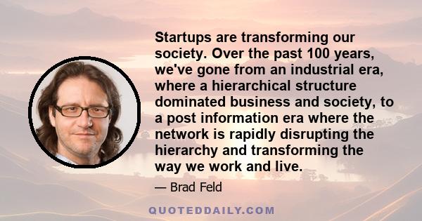 Startups are transforming our society. Over the past 100 years, we've gone from an industrial era, where a hierarchical structure dominated business and society, to a post information era where the network is rapidly