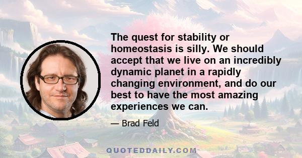 The quest for stability or homeostasis is silly. We should accept that we live on an incredibly dynamic planet in a rapidly changing environment, and do our best to have the most amazing experiences we can.