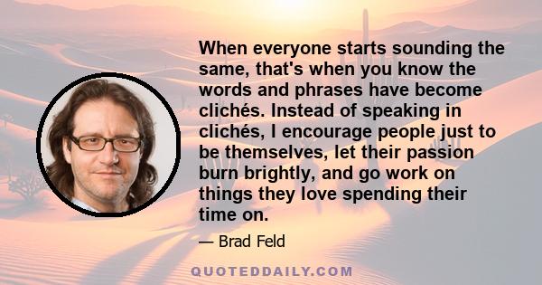 When everyone starts sounding the same, that's when you know the words and phrases have become clichés. Instead of speaking in clichés, I encourage people just to be themselves, let their passion burn brightly, and go