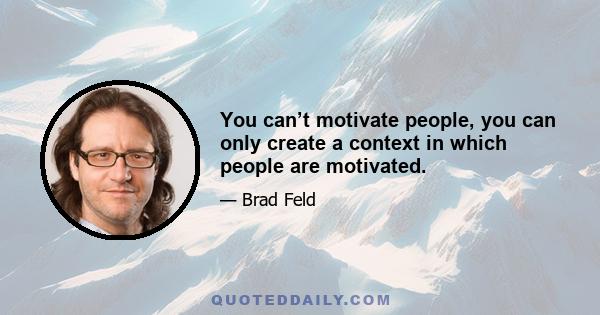 You can’t motivate people, you can only create a context in which people are motivated.