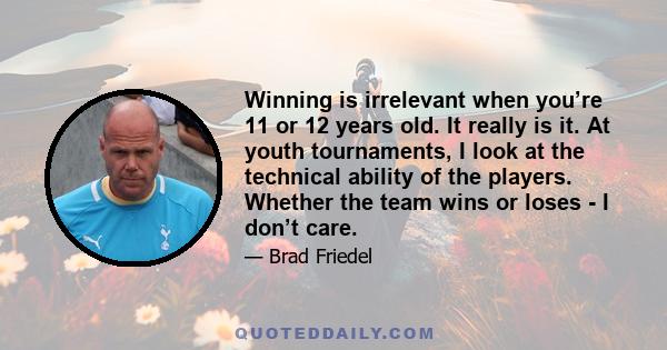 Winning is irrelevant when you’re 11 or 12 years old. It really is it. At youth tournaments, I look at the technical ability of the players. Whether the team wins or loses - I don’t care.