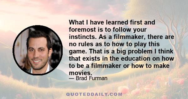 What I have learned first and foremost is to follow your instincts. As a filmmaker, there are no rules as to how to play this game. That is a big problem I think that exists in the education on how to be a filmmaker or