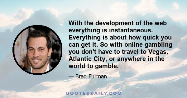 With the development of the web everything is instantaneous. Everything is about how quick you can get it. So with online gambling you don't have to travel to Vegas, Atlantic City, or anywhere in the world to gamble.