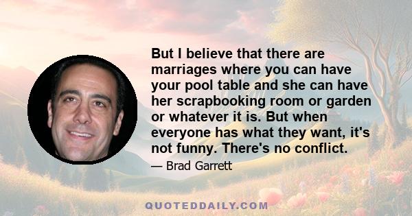 But I believe that there are marriages where you can have your pool table and she can have her scrapbooking room or garden or whatever it is. But when everyone has what they want, it's not funny. There's no conflict.