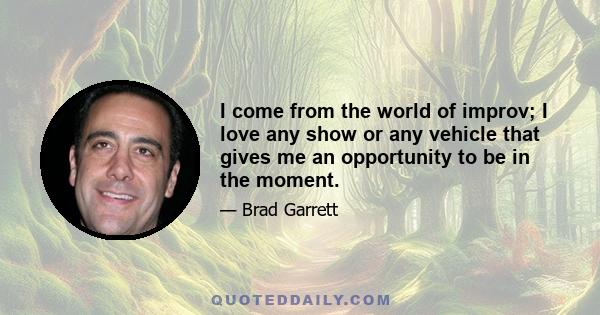 I come from the world of improv; I love any show or any vehicle that gives me an opportunity to be in the moment.