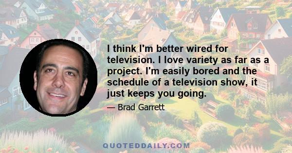 I think I'm better wired for television. I love variety as far as a project. I'm easily bored and the schedule of a television show, it just keeps you going.