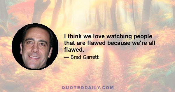 I think we love watching people that are flawed because we're all flawed.