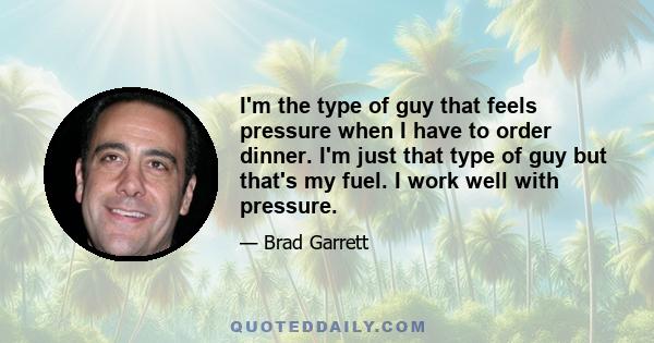 I'm the type of guy that feels pressure when I have to order dinner. I'm just that type of guy but that's my fuel. I work well with pressure.