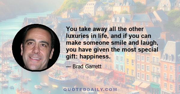 You take away all the other luxuries in life, and if you can make someone smile and laugh, you have given the most special gift: happiness.