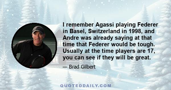 I remember Agassi playing Federer in Basel, Switzerland in 1998, and Andre was already saying at that time that Federer would be tough. Usually at the time players are 17, you can see if they will be great.