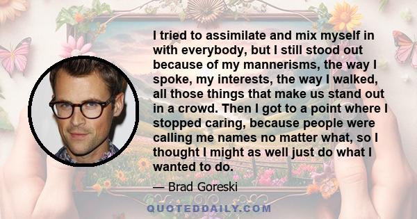 I tried to assimilate and mix myself in with everybody, but I still stood out because of my mannerisms, the way I spoke, my interests, the way I walked, all those things that make us stand out in a crowd. Then I got to