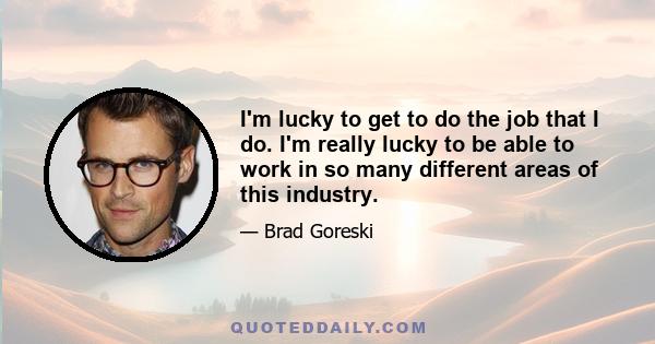 I'm lucky to get to do the job that I do. I'm really lucky to be able to work in so many different areas of this industry.