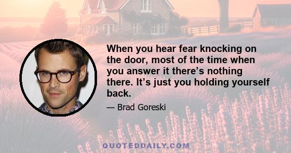 When you hear fear knocking on the door, most of the time when you answer it there’s nothing there. It’s just you holding yourself back.