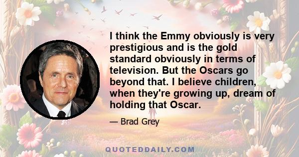 I think the Emmy obviously is very prestigious and is the gold standard obviously in terms of television. But the Oscars go beyond that. I believe children, when they're growing up, dream of holding that Oscar.