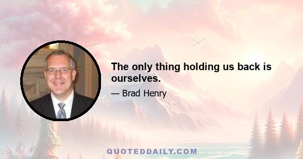 The only thing holding us back is ourselves.