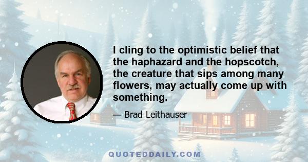 I cling to the optimistic belief that the haphazard and the hopscotch, the creature that sips among many flowers, may actually come up with something.