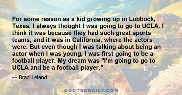 For some reason as a kid growing up in Lubbock, Texas, I always thought I was going to go to UCLA. I think it was because they had such great sports teams, and it was in California, where the actors were. But even