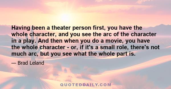 Having been a theater person first, you have the whole character, and you see the arc of the character in a play. And then when you do a movie, you have the whole character - or, if it's a small role, there's not much