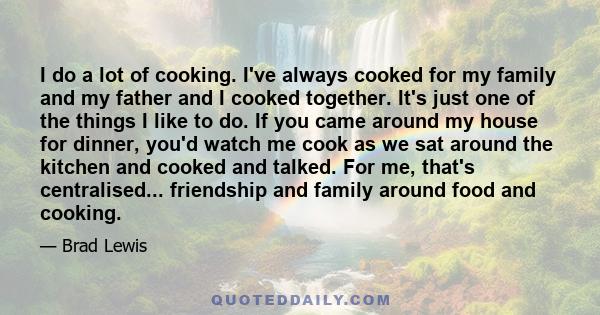 I do a lot of cooking. I've always cooked for my family and my father and I cooked together. It's just one of the things I like to do. If you came around my house for dinner, you'd watch me cook as we sat around the