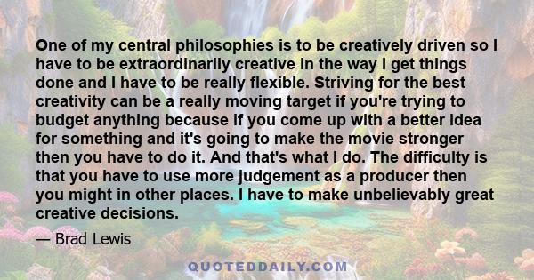 One of my central philosophies is to be creatively driven so I have to be extraordinarily creative in the way I get things done and I have to be really flexible. Striving for the best creativity can be a really moving